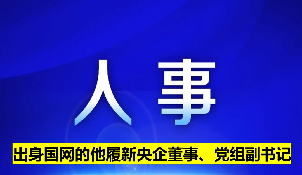 出身國網(wǎng)的他履新央企董事、黨組副書記