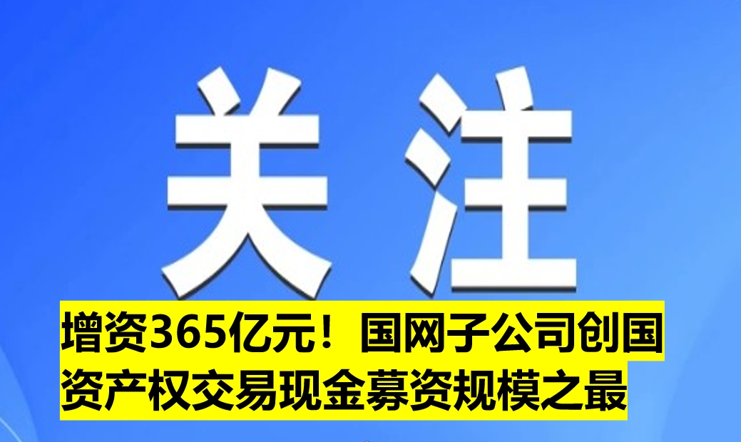 增資365億元！國網子公司創(chuàng)國資產權交易現金募資規(guī)模之最